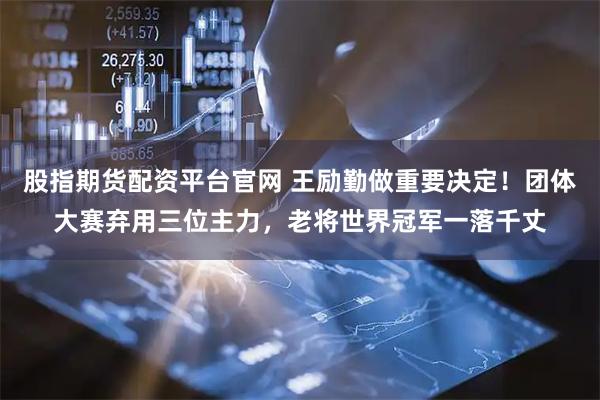 股指期货配资平台官网 王励勤做重要决定！团体大赛弃用三位主力，老将世界冠军一落千丈