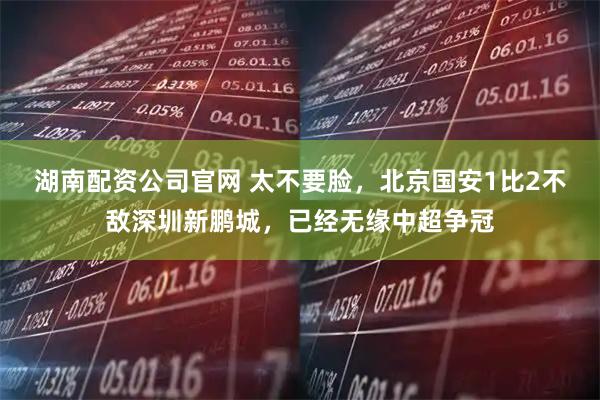 湖南配资公司官网 太不要脸，北京国安1比2不敌深圳新鹏城，已经无缘中超争冠