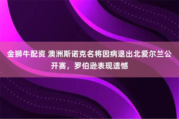 金狮牛配资 澳洲斯诺克名将因病退出北爱尔兰公开赛，罗伯逊表现遗憾