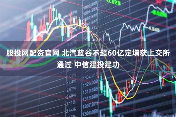 股投网配资官网 北汽蓝谷不超60亿定增获上交所通过 中信建投建功