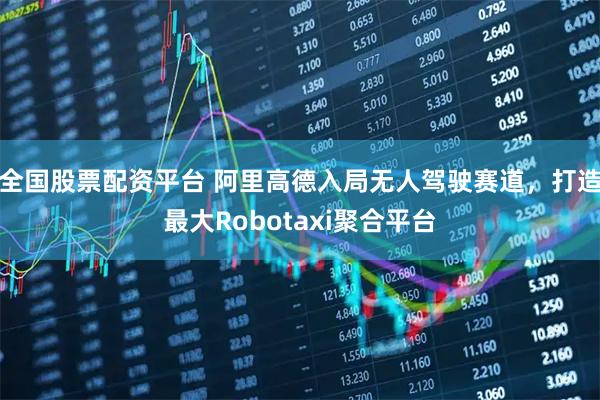 全国股票配资平台 阿里高德入局无人驾驶赛道，打造最大Robotaxi聚合平台