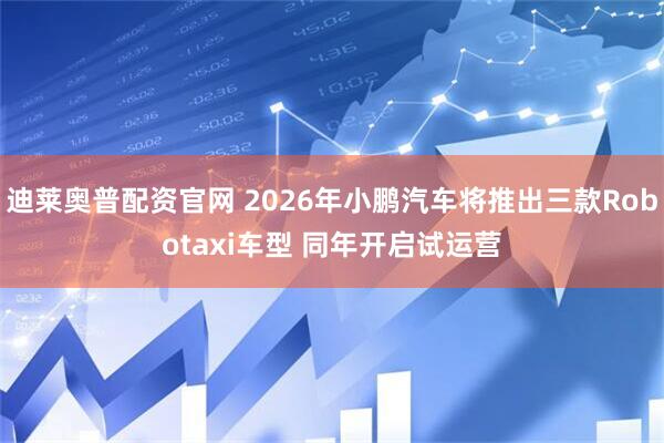 迪莱奥普配资官网 2026年小鹏汽车将推出三款Robotaxi车型 同年开启试运营