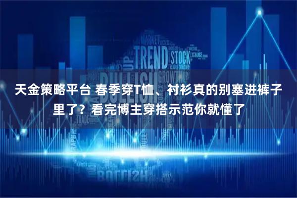 天金策略平台 春季穿T恤、衬衫真的别塞进裤子里了？看完博主穿搭示范你就懂了