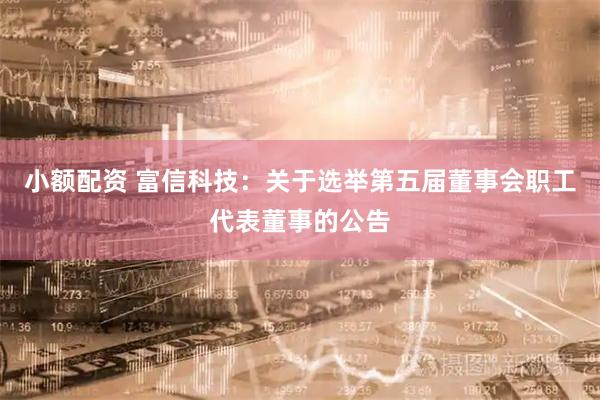 小额配资 富信科技：关于选举第五届董事会职工代表董事的公告