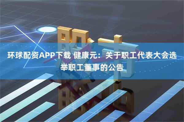 环球配资APP下载 健康元：关于职工代表大会选举职工董事的公告