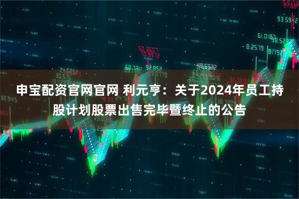 申宝配资官网官网 利元亨：关于2024年员工持股计划股票出售完毕暨终止的公告
