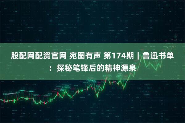 股配网配资官网 宛图有声 第174期｜鲁迅书单：探秘笔锋后的精神源泉
