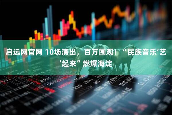 启远网官网 10场演出，百万围观！“民族音乐‘艺’起来”燃爆海淀