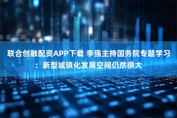 联合创融配资APP下载 李强主持国务院专题学习：新型城镇化发展空间仍然很大