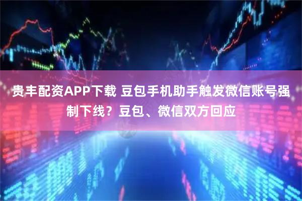 贵丰配资APP下载 豆包手机助手触发微信账号强制下线？豆包、微信双方回应