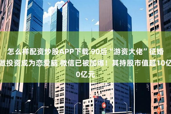 怎么样配资炒股APP下载 90后“游资大佬”征婚：做投资成为恋爱脑 微信已被加爆！其持股市值超10亿元