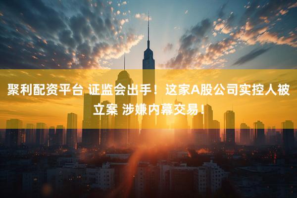 聚利配资平台 证监会出手！这家A股公司实控人被立案 涉嫌内幕交易！