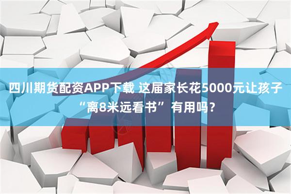 四川期货配资APP下载 这届家长花5000元让孩子“离8米远看书” 有用吗？