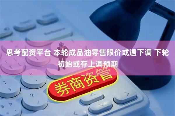 思考配资平台 本轮成品油零售限价或遇下调 下轮初始或存上调预期