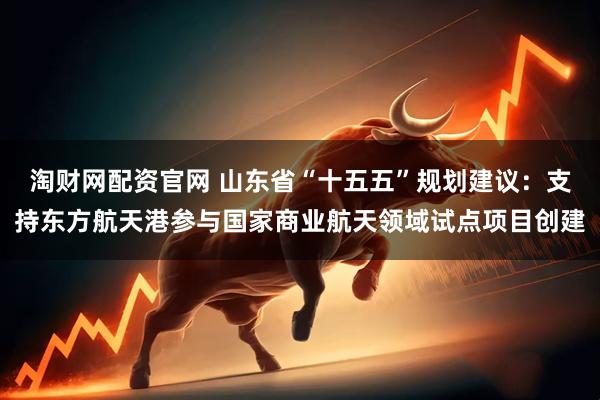 淘财网配资官网 山东省“十五五”规划建议：支持东方航天港参与国家商业航天领域试点项目创建
