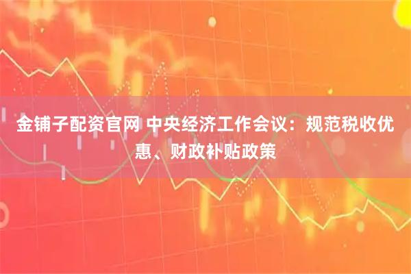 金铺子配资官网 中央经济工作会议：规范税收优惠、财政补贴政策