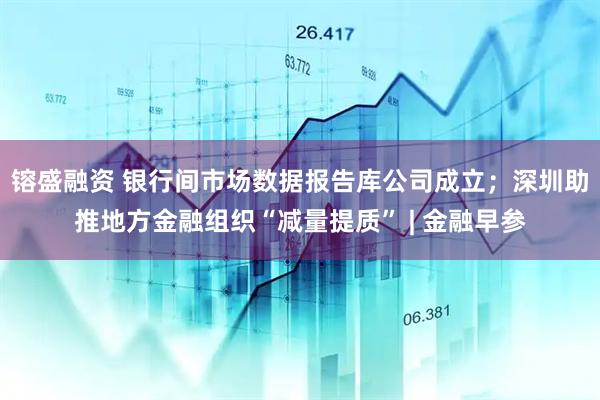 镕盛融资 银行间市场数据报告库公司成立；深圳助推地方金融组织“减量提质” | 金融早参