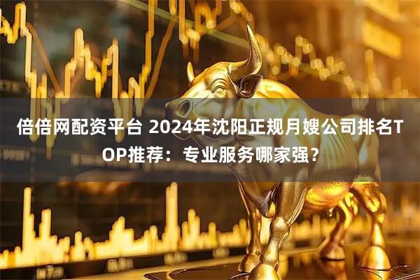 倍倍网配资平台 2024年沈阳正规月嫂公司排名TOP推荐：专业服务哪家强？