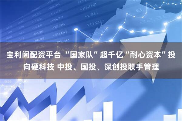 宝利阁配资平台 “国家队”超千亿“耐心资本”投向硬科技 中投、国投、深创投联手管理