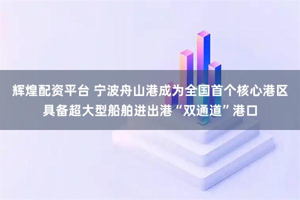 辉煌配资平台 宁波舟山港成为全国首个核心港区具备超大型船舶进出港“双通道”港口