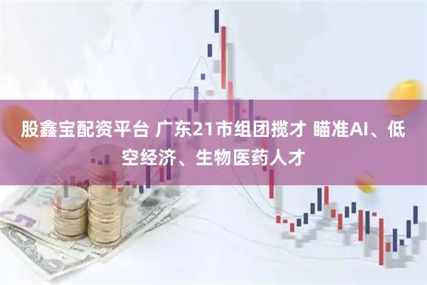 股鑫宝配资平台 广东21市组团揽才 瞄准AI、低空经济、生物医药人才