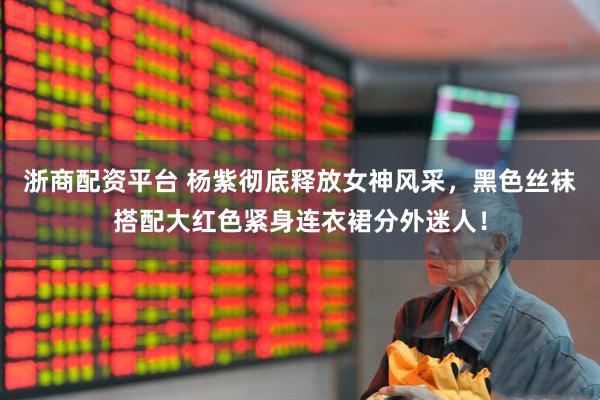 浙商配资平台 杨紫彻底释放女神风采，黑色丝袜搭配大红色紧身连衣裙分外迷人！