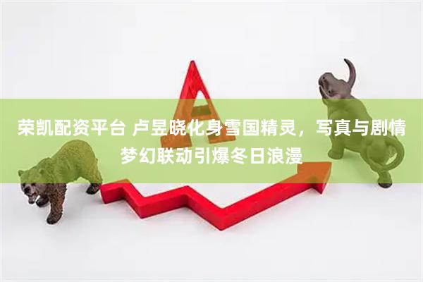 荣凯配资平台 卢昱晓化身雪国精灵，写真与剧情梦幻联动引爆冬日浪漫