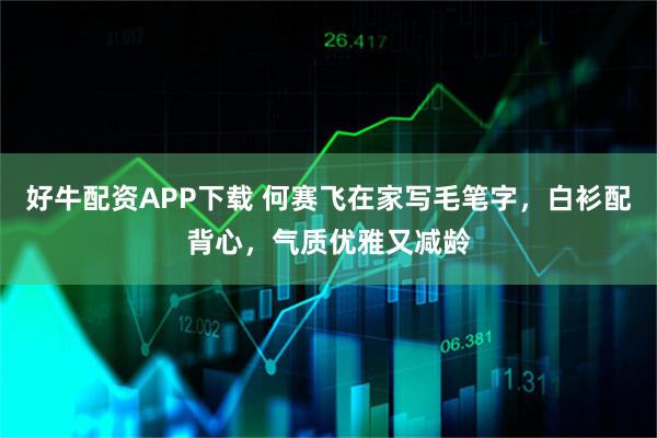 好牛配资APP下载 何赛飞在家写毛笔字，白衫配背心，气质优雅又减龄