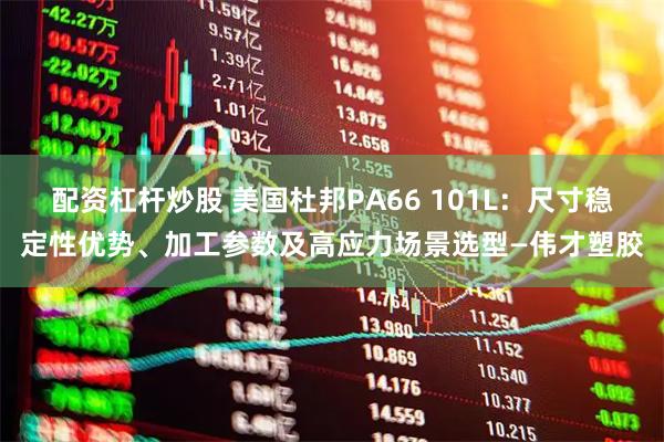 配资杠杆炒股 美国杜邦PA66 101L：尺寸稳定性优势、加工参数及高应力场景选型—伟才塑胶