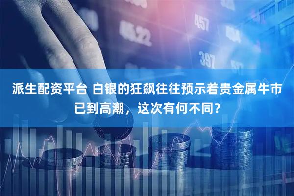 派生配资平台 白银的狂飙往往预示着贵金属牛市已到高潮，这次有何不同？