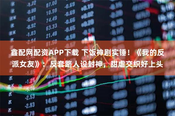 鑫配网配资APP下载 下饭神剧实锤！《我的反派女友》：反套路人设封神，甜虐交织好上头