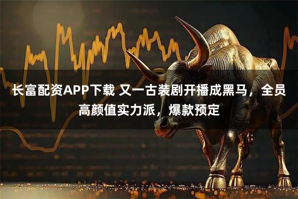 长富配资APP下载 又一古装剧开播成黑马，全员高颜值实力派，爆款预定