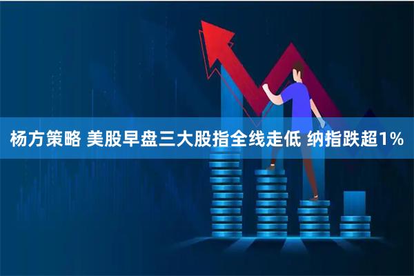 杨方策略 美股早盘三大股指全线走低 纳指跌超1%
