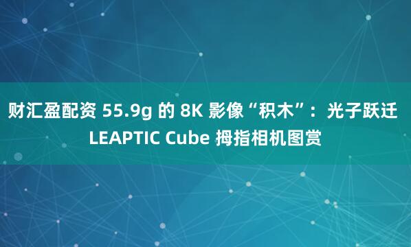 财汇盈配资 55.9g 的 8K 影像“积木”：光子跃迁 LEAPTIC Cube 拇指相机图赏