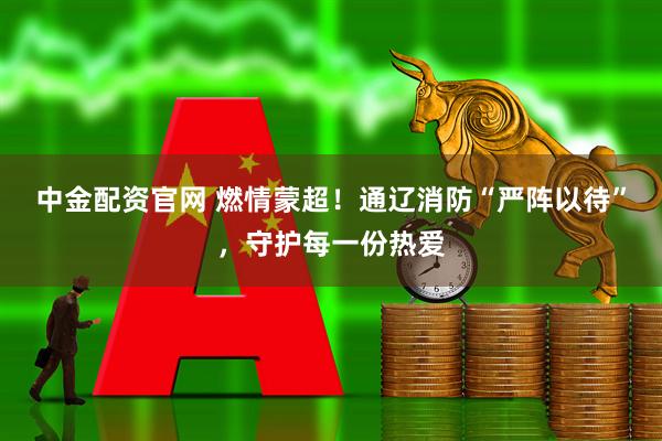 中金配资官网 燃情蒙超！通辽消防“严阵以待”，守护每一份热爱