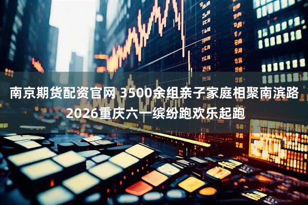 南京期货配资官网 3500余组亲子家庭相聚南滨路 2026重庆六一缤纷跑欢乐起跑
