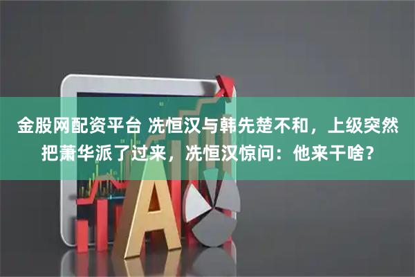 金股网配资平台 冼恒汉与韩先楚不和，上级突然把萧华派了过来，冼恒汉惊问：他来干啥？