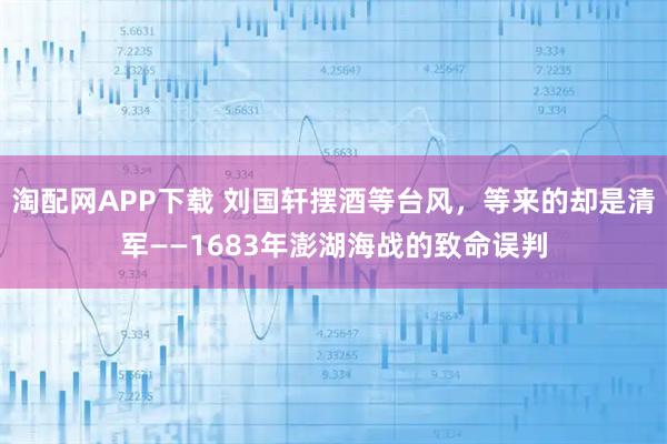 淘配网APP下载 刘国轩摆酒等台风，等来的却是清军——1683年澎湖海战的致命误判