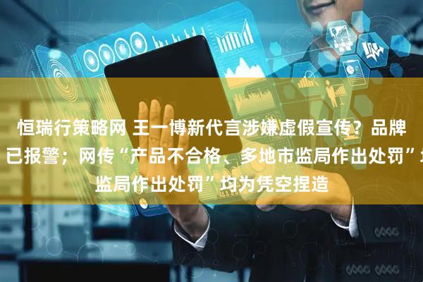 恒瑞行策略网 王一博新代言涉嫌虚假宣传？品牌方紧急发声：已报警；网传“产品不合格、多地市监局作出处罚”均为凭空捏造